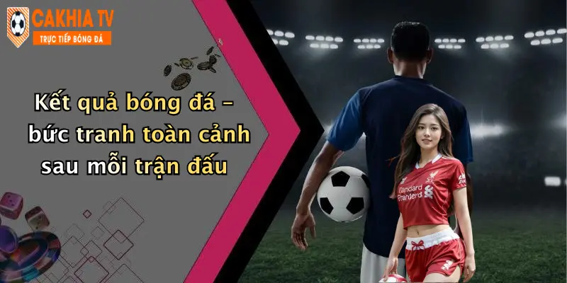 Kết quả bóng đá – bức tranh toàn cảnh sau mỗi trận đấu